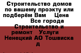 Строительство домов по вашему проэкту или подберём Вам  › Цена ­ 12 000 - Все города Строительство и ремонт » Услуги   . Ненецкий АО,Тошвиска д.